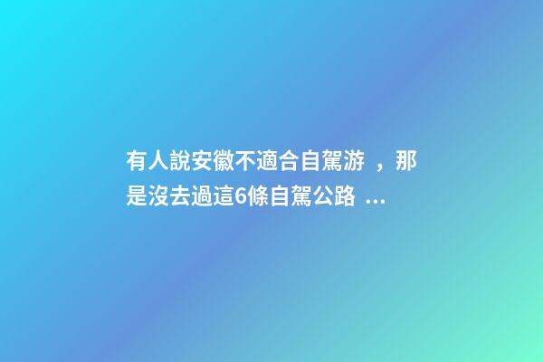 有人說安徽不適合自駕游，那是沒去過這6條自駕公路，人少景美